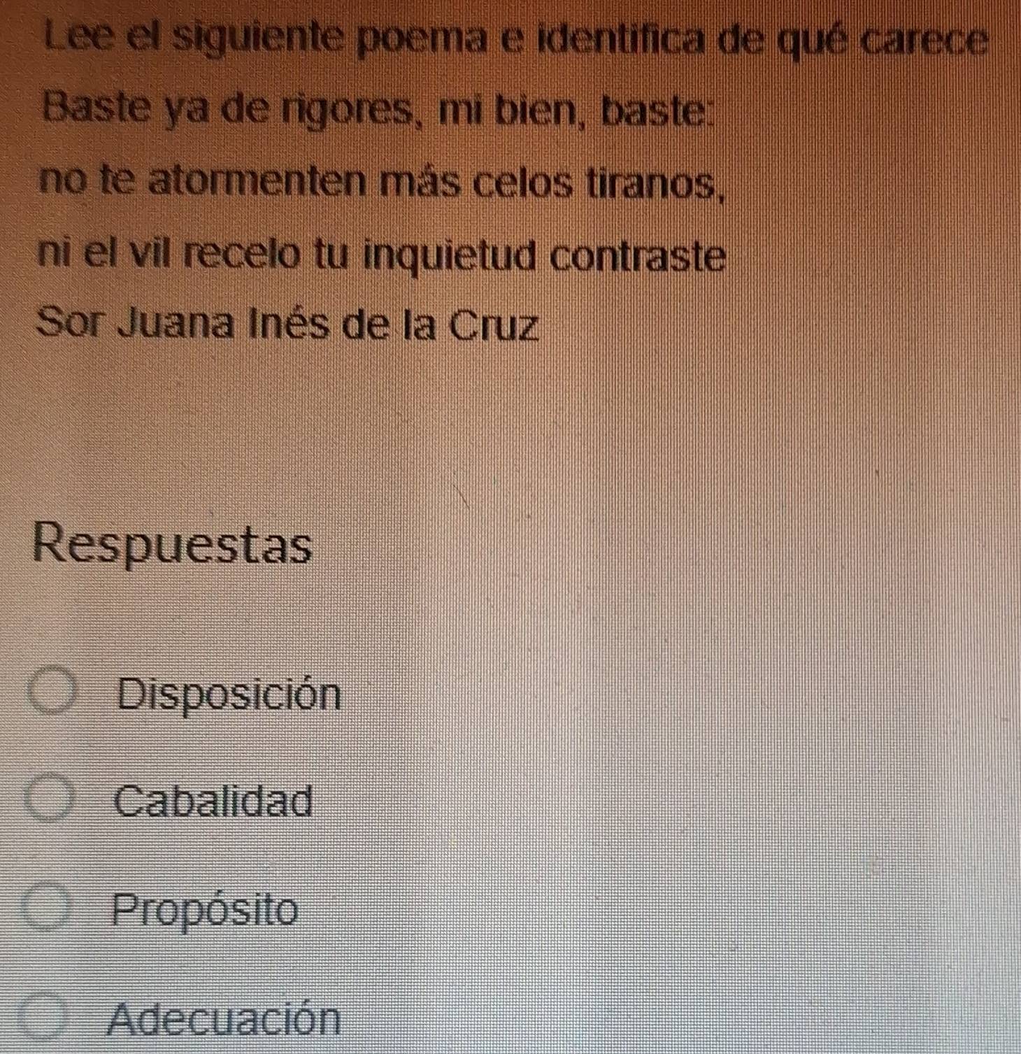 Lee el siguiente poema e identifica de qué carece
Baste ya de rigores, mi bien, baste:
no te atormenten más celos tiranos,
ni el vil recelo tu inquietud contraste
Sor Juana Inés de la Cruz
Respuestas
Disposición
Cabalidad
Propósito
Adecuación