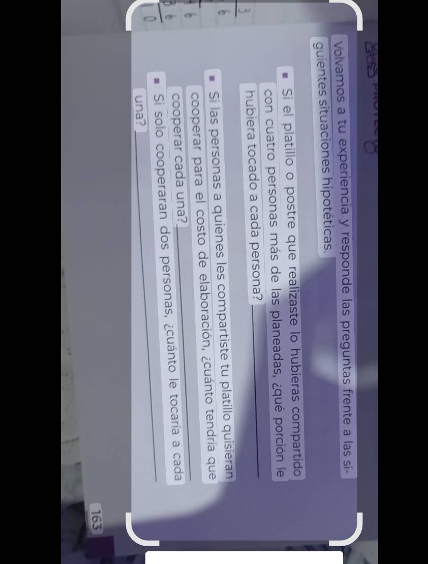 Volvamos a tu experiencia y responde las preguntas frente a las si- 
guientes situaciones hipotéticas. 
Si el platillo o postre que realizaste lo hubieras compartido 
con cuatro personas más de las planeadas, ¿qué porción le 
hubiera tocado a cada persona?_ 
Si las personas a quienes les compartiste tu platillo quisieran 
_ 
cooperar para el costo de elaboración, ¿cuánto tendría que 
cooperar cada una? 
_ 
Si solo cooperaran dos personas, ¿cuánto le tocaría a cada 
una?
163