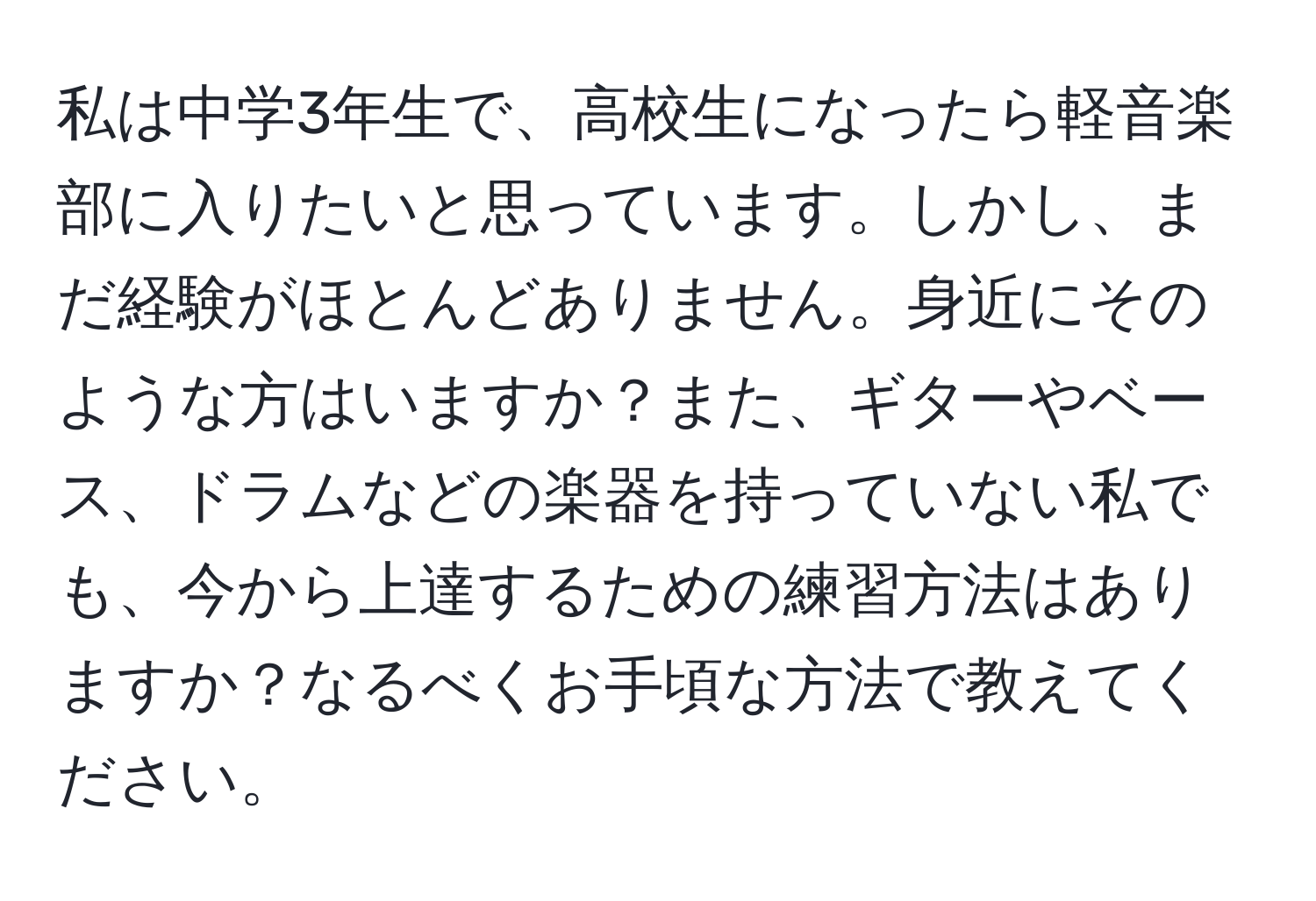 私は中学3年生で、高校生になったら軽音楽部に入りたいと思っています。しかし、まだ経験がほとんどありません。身近にそのような方はいますか？また、ギターやベース、ドラムなどの楽器を持っていない私でも、今から上達するための練習方法はありますか？なるべくお手頃な方法で教えてください。