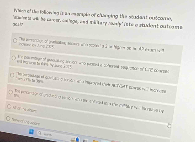 Which of the following is an example of changing the student outcome,
‘students will be career, college, and military ready’ into a student outcome
goal?
The percentage of graduating seniors who scored a 3 or higher on an AP exam will
increase by June 2025.
The percentage of graduating seniors who passed a coherent sequence of CTE courses
will increase to 64% by June 2025.
from 27% to 38%.
The percentage of graduating seniors who improved their ACT/SAT scores will increase
8%.
The percentage of graduating seniors who are enlisted into the military will increase by
All of the above
None of the above
Seath