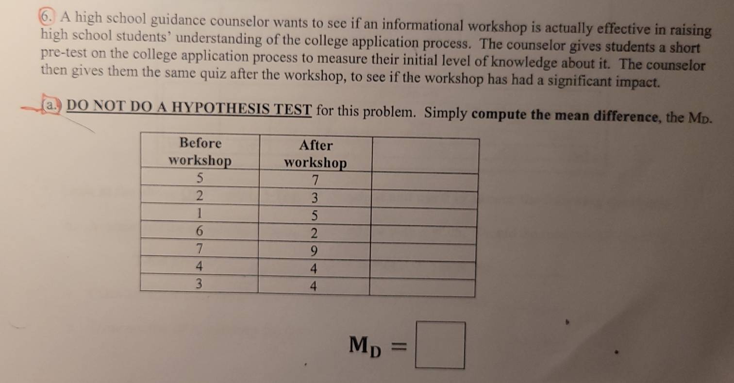 A high school guidance counselor wants to see if an informational workshop is actually effective in raising 
high school students’ understanding of the college application process. The counselor gives students a short 
pre-test on the college application process to measure their initial level of knowledge about it. The counselor 
then gives them the same quiz after the workshop, to see if the workshop has had a significant impact. 
a. DO NOT DO A HYPOTHESIS TEST for this problem. Simply compute the mean difference, the Mp.
M_D=□