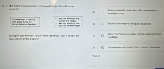 This diagram shows working conditions during the Second Industrial
Revolution Dusinesses created monopolies to increase competition
among industries.
Workers include young
Factories begin to produce more goods during the Workers work long hours women and children
Second Industrial Revolution Workers earn low wagers Businesses hired fewer immigrants as laborers
During the early twentieth century, which action was taken to address the l egislation. Labor reforners secured better working conditions through
issues shown in this diagram?
Corporations sought greater federal industrial regulations.
Clear All