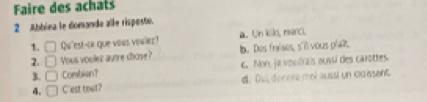Faire des achats
2 Abbina le domande alle rispesto.
a. Un kilo, reerci.
1. □ Qu'est-ce que vous voilier? lb. Des fraises, s'll vous pla?.
2. □ Yous voulez aunre chose?
3. □ Combien? c. Non, ja voudrais oussi des carottes
4. □ C'est tout? d. Dul docnee mol aussl un claissent