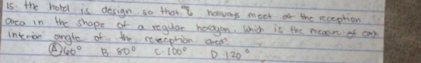 is the hord is design so that' halways meet of the reception
area in the shape of a regular horagon. Which is the measre of cach
interion angle of the reeeption area?
60° B 80° C. 100° D 120°