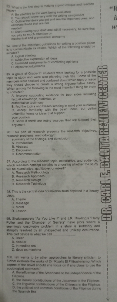 What is the first step in making a good critique and reaction
paper?
A. Be attentive to the work being evaluated
B. You should know very well the writing assignment
C. Outline the ideas you got and see the important ones, and
eliminate those that are not
needed
D. Start making your draft and edit if necessary, be sure that W
you pay so much attention on
mechanical and grammatical concerns
94. One of the important guidelines for writing a position paper
is to communicate its values. Which of the following should be
avoided ?
A. logical thinking
B. subjective expression of ideas
C. balanced assignments of conflicting opinions
D. objective judgements
95. A group of Grade-11 students were looking for a possible
topic to study and were also planning their title. Some of the
members were hesitant and confused about which topic or issue
they should choose to create a strong argumentative essay 
Which among the following is the most important thing for them
to consider?
A. improve supporting evidence for both sides including
factual knowledge, statistics, or
authoritative testimony
B. find the topics and biases keeping in mind your audience
C. accept familiarity with the basic Ideas, but define
unfamiliar terms or ideas that support
your position
D. know if there are many sources that will support their
argument
96. This part of research presents the research objectives,
research problems, methodology,
summary of the findings, and conclusion.
A. Introduction
B. Abstract
C. Discussion
D. Recommendation
97. According to the research topic, experience, and audience,
which research concept pertains to choosing whether the study
will be quantitative, qualitative, or mixed?
A. Research Methodology
B. Research Approach
C. Research Design
D. Research Technique
98. This is the central idea or universal truth depicted in a literary
piece.
A. Theme
B. Message
C. Moral
D. Lesson
99. Shakespeare's "As You Like It" and J.K. Rowling's "Harry
Potter and the Chamber of Secrets" have plots where a
seemingly unsolvable problem in a story is suddenly and 
abruptly resolved by an unexpected and unlikely occurrence.
This plot device is what we call_
A. linear
B. circular
C. in medias res
D. deus ex machina
100. Iah wants to try other approaches to literary criticism to
further evaluate the works of Dr. Rizal's El Filibusterismo. Which
aspect of the novel should she focus on if she plans to use the
sociological approach?
A. the influence of the Americans to the independence of the
Filipinos
B. the literary contributions of the Japanese to the Filipinos
C. the linguistic contributions of the Chinese to the Filipinos
D. the political and common conditions of the Filipinos during
the Spanish Era