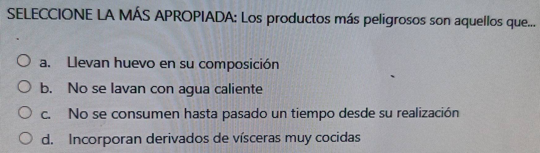 SELECCIONE LA MÁS APROPIADA: Los productos más peligrosos son aquellos que...
a. Llevan huevo en su composición
b. No se lavan con agua caliente
c. No se consumen hasta pasado un tiempo desde su realización
d. Incorporan derivados de vísceras muy cocidas