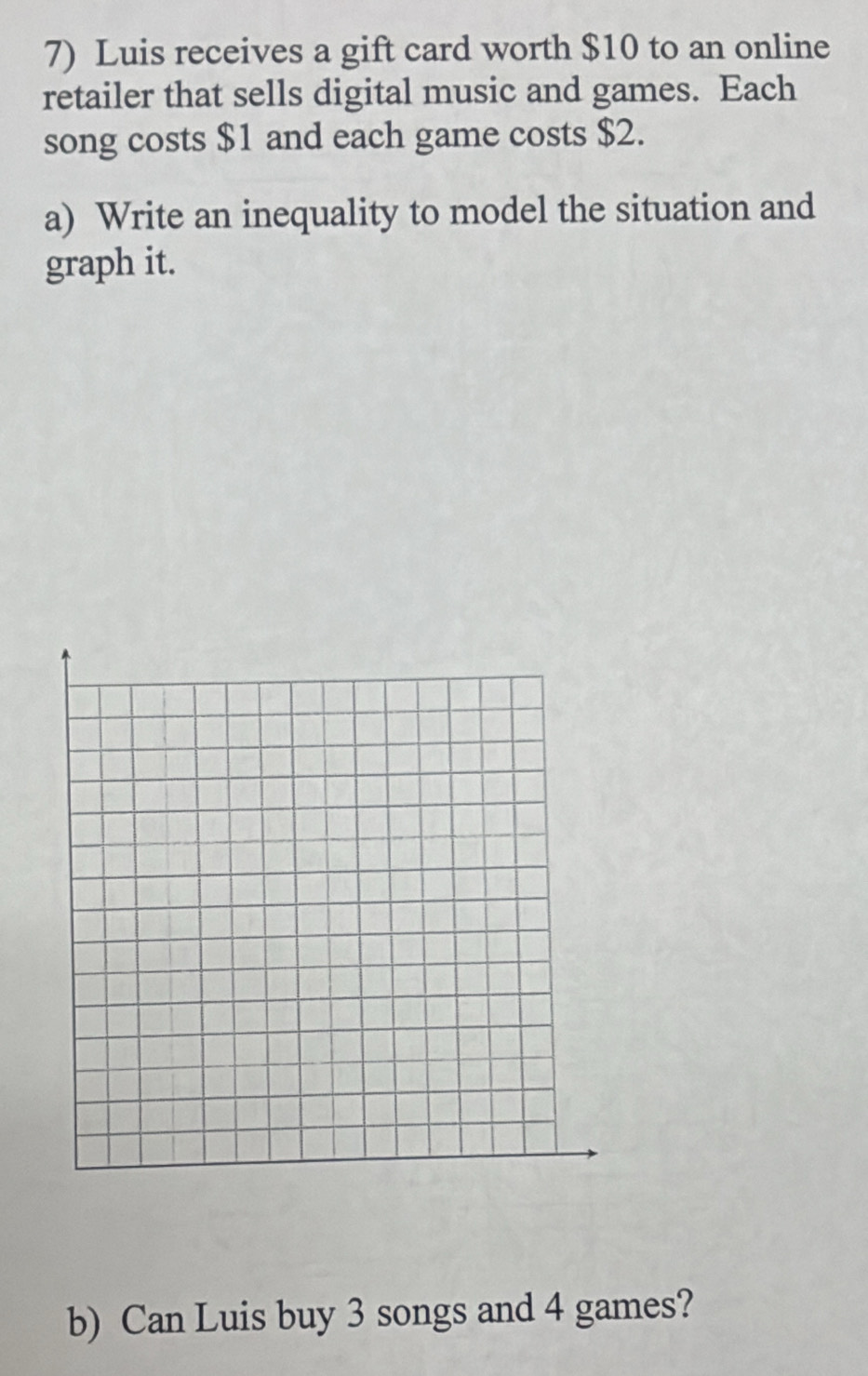 Luis receives a gift card worth $10 to an online 
retailer that sells digital music and games. Each 
song costs $1 and each game costs $2. 
a) Write an inequality to model the situation and 
graph it. 
b) Can Luis buy 3 songs and 4 games?