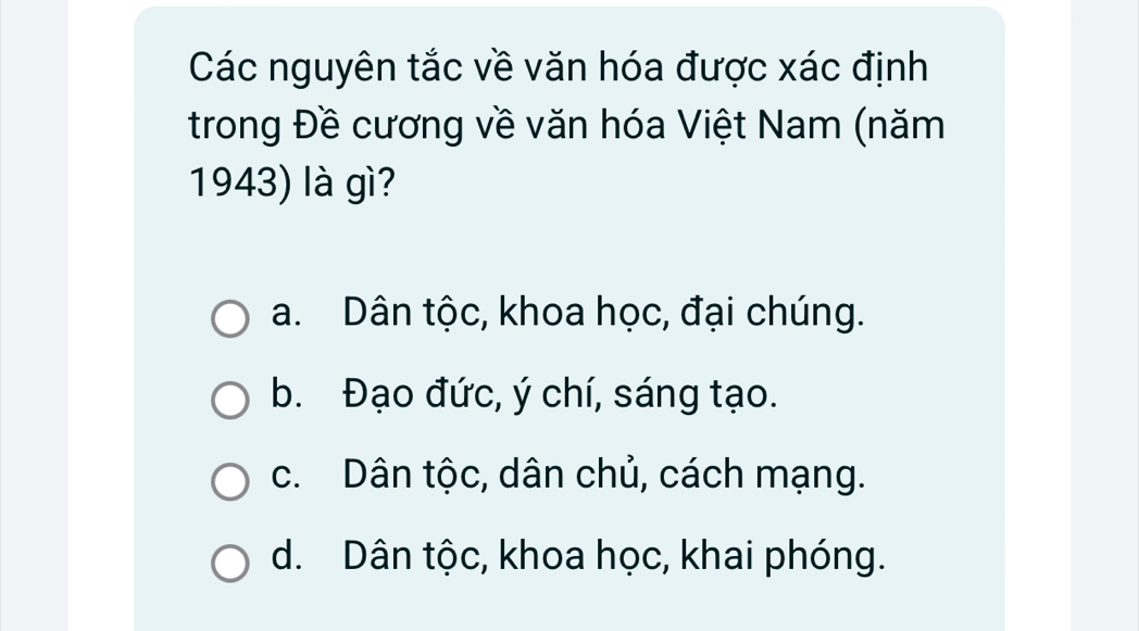 Các nguyên tắc về văn hóa được xác định
trong Đề cương về văn hóa Việt Nam (năm
1943) là gì?
a. Dân tộc, khoa học, đại chúng.
b. Đạo đức, ý chí, sáng tạo.
c. Dân tộc, dân chủ, cách mạng.
d. Dân tộc, khoa học, khai phóng.