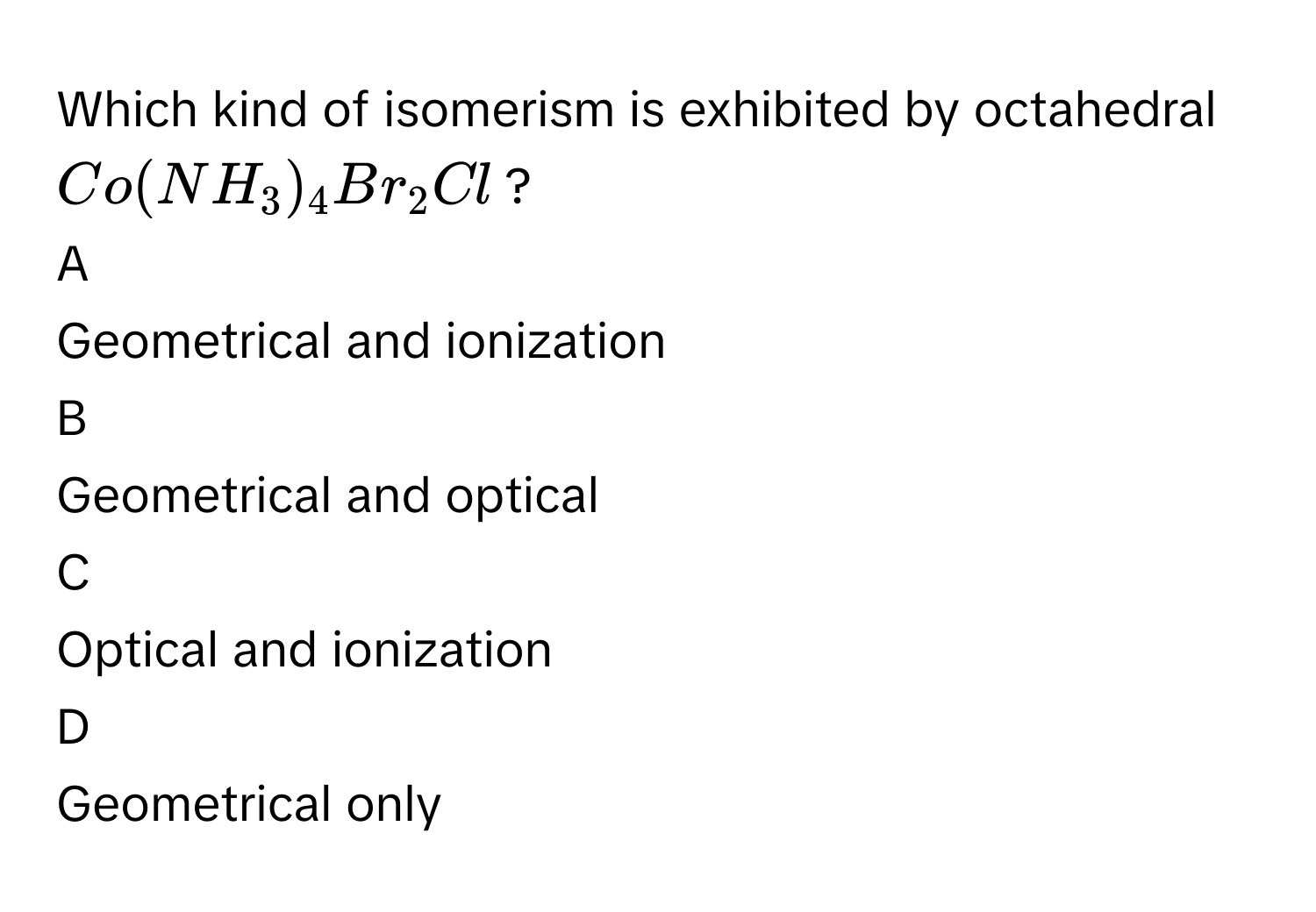 Which kind of isomerism is exhibited by octahedral $$Co(NH_3)_4Br_2Cl$$?

A  
Geometrical and ionization 


B  
Geometrical and optical 


C  
Optical and ionization 


D  
Geometrical only