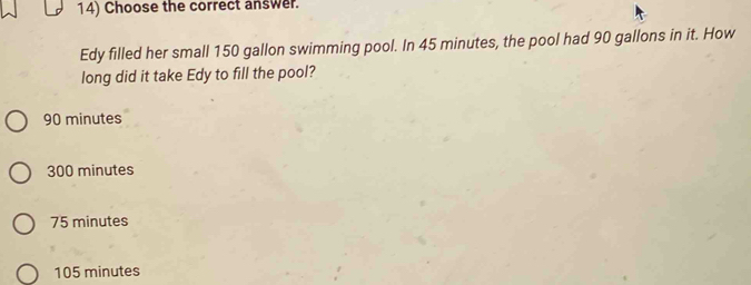 Choose the correct answer.
Edy filled her small 150 gallon swimming pool. In 45 minutes, the pool had 90 gallons in it. How
long did it take Edy to fill the pool?
90 minutes
300 minutes
75 minutes
105 minutes