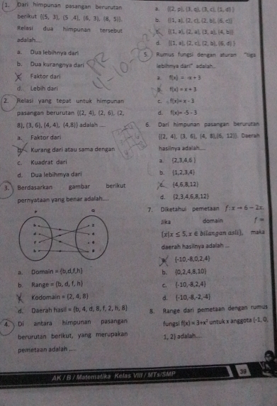 Dari himpunan pasangan berurutan a.  (2,p),(3,q),(3,q),(1,d)
berikut  (5,3),(5,4),(6,3),(8,5) b.  (|1,a),(2,c),(2,b),(6,c)
Relasi dua himpunan tersebut  (1,a),(2,a),(3,a),(4,b)
adalah.... d.  (1,a),(2,c),(2,b),(6,d)
a. Dua lebihnya dar 5. ) Rumus fungsi dengan aturan "tiga
b. Dua kurangnya dari lebihnya dari" adalah.
Faktor dari
3. f(x)=x+3
d. Lebíh dar b. f(x)=x+3
2. Relasi yang tepat untuk himpunan C. f(x)=x-3
pasangan berurütan  (2,4),(2,6),(2, d. f(x)=-5-3
8), (3,6),(4,4),(4,8) adalah .... 6. Darl himpunan pasangan berurutan
 (2,4),(3,6),(4,8),(6,12)
a. Faktor dari . Daerah
b Kurang dari atau sama dengan hasilnya adalah....
.  Kuadrat dari a  2,3,4,6
d. Dua lebihmya dari b.  1,2,3,4
3. Berdasarkan gambar berikut C  4,6,8,12
pernyataan yang benar adalah.... d.  2,3,4,6,8,12
7. Diketahui pemetaan f:xto 6-2x
Jika domain f=
 x|x≤ 5,x∈ bilangan asli), mak
daerah hasilnya adalah ...
 -10,-8,0,2,4
a. Domain = b,d,t,h b.  0,2,4,8,10
b. Range = b,d,f,h  -10,-8,2,4
C.
Kodomain = 2,4,8 d.  -10,-8,-2,-4
d. Daerah hasil = b,4,d,8,f,2,h,8 8. Range dari pemetaan dengan rumus
4. Di antara himpunan pasangan fungsi f(x)=3+x^2 untuk x anggota (-1,0,
berurutan berikut, yang merupakan 1, 2 adalah....
pemetaan adalah ,,. ,
AK / B / Matematika Kelas VIII / MTs/SMP 39