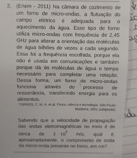 (Enem - 2011) Na câmara de cozimento de 
um forno de micro-ondas, a flutuação do 
campo elétrico é adequada para o 
aquecimento da água. Esse tipo de forno 
utiliza micro-ondas com frequência de 2,45
GHz para alterar a orientação das moléculas 
de água bilhões de vezes a cada segundo. 
Essa foi a frequência escolhida, porque ela 
não é usada em comunicações e também 
porque dá às moléculas de água o tempo 
necessário para completar uma rotação. 
Dessa forma, um forno de micro-ondas 
funciona através do processo de 
ressonância, transferindo energia para os 
alimentos. 
TORRES, C. M. A. et al. Física: ciência e tecnologia. São Paulo: 
Moderna, 2001 (adaptado). 
Sabendo que a velocidade de propagação 
das ondas eletromagnéticas no meio é de 
cerca de 3· 10^8 m/s, qual é, 
aproximadamente, o comprimento de onda 
da micro-onda presente no forno, em cm?