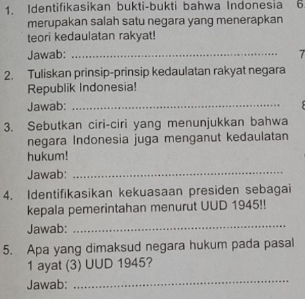 Identifikasikan bukti-bukti bahwa Indonesia 6 
merupakan salah satu negara yang menerapkan 
teori kedaulatan rakyat! 
Jawab: _7 
2. Tuliskan prinsip-prinsip kedaulatan rakyat negara 
Republik Indonesia! 
Jawab:_ 

3. Sebutkan ciri-ciri yang menunjukkan bahwa 
negara Indonesia juga menganut kedaulatan 
hukum! 
Jawab:_ 
4. Identifikasikan kekuasaan presiden sebagai 
kepala pemerintahan menurut UUD 1945!! 
Jawab:_ 
5. Apa yang dimaksud negara hukum pada pasal 
1 ayat (3) UUD 1945? 
Jawab: 
_