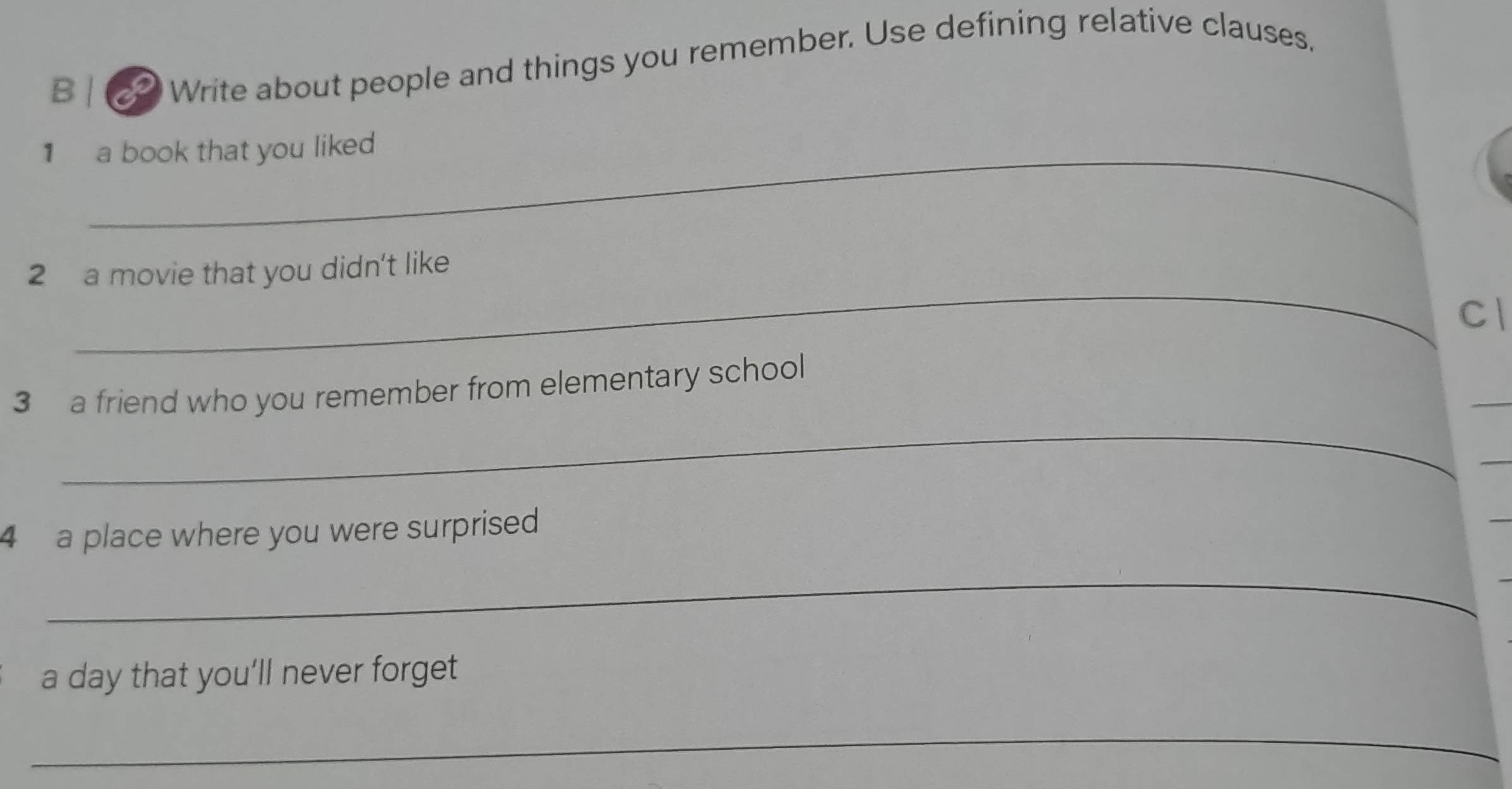 Write about people and things you remember. Use defining relative clauses. 
1 a book that you liked 
_ 
2 a movie that you didn't like 
Cl 
_ 
3 a friend who you remember from elementary school 
_ 
_ 
4 a place where you were surprised 
_ 
a day that you'll never forget 
_