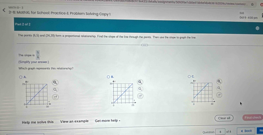 9849f88cffa8e8c919e433/details/assignments/5093f6e1cb0e41bb9ef4b4b36162039c/review/content/
MATH 6 -3
2-6: MathXL for School: Practice & Problem Solving Copy 1 Oct 9、4:00 pm DUE
Part 2 of 2
The points (6,5) and (24,20) form a proportional relationship. Find the slope of the line through the points. Then use the slope to graph the line
The slope is  5/6 
(Simplify your answer.)
Which graph represents this relationship?
A
B.
C.

Help me solve this View an example Get more help - Clear all Final check
Question 8 of 8 Back N