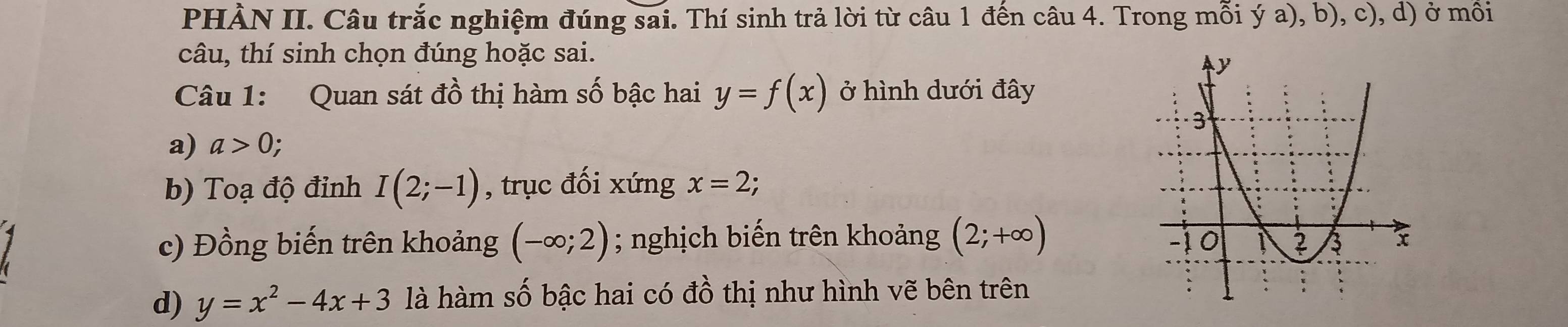 PHÀN II. Câu trắc nghiệm đúng sai. Thí sinh trả lời từ câu 1 đến câu 4. Trong mỗi ý a), b), c), d) ở mồi
câu, thí sinh chọn đúng hoặc sai.
Câu 1: Quan sát đồ thị hàm số bậc hai y=f(x) ở hình dưới đây
a) a>0;
b) Toạ độ đỉnh I(2;-1) , trục đối xứng x=2;
c) Đồng biến trên khoảng (-∈fty ;2); nghịch biến trên khoảng (2;+∈fty )
d) y=x^2-4x+3 là hàm số bậc hai có đồ thị như hình vẽ bên trên