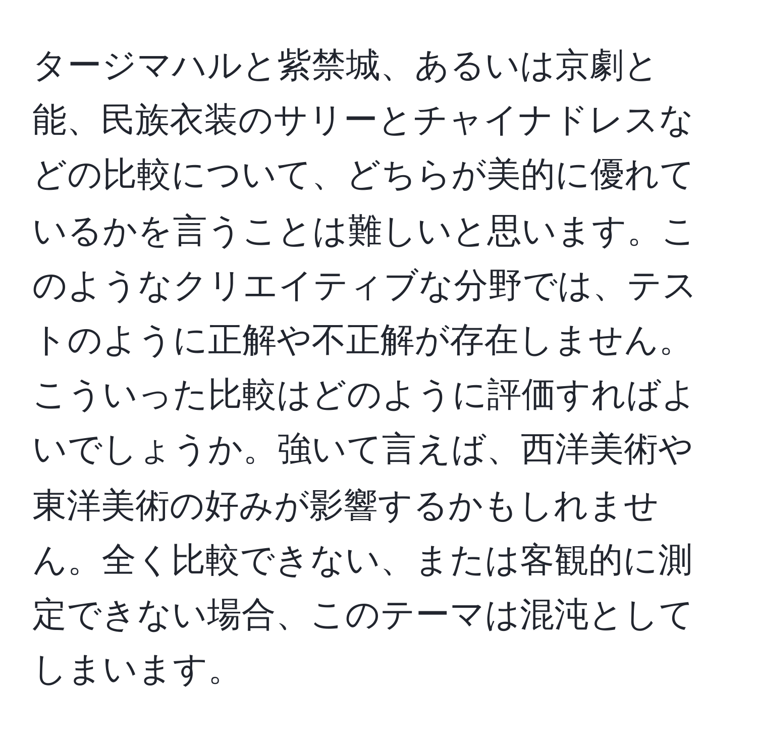 タージマハルと紫禁城、あるいは京劇と能、民族衣装のサリーとチャイナドレスなどの比較について、どちらが美的に優れているかを言うことは難しいと思います。このようなクリエイティブな分野では、テストのように正解や不正解が存在しません。こういった比較はどのように評価すればよいでしょうか。強いて言えば、西洋美術や東洋美術の好みが影響するかもしれません。全く比較できない、または客観的に測定できない場合、このテーマは混沌としてしまいます。