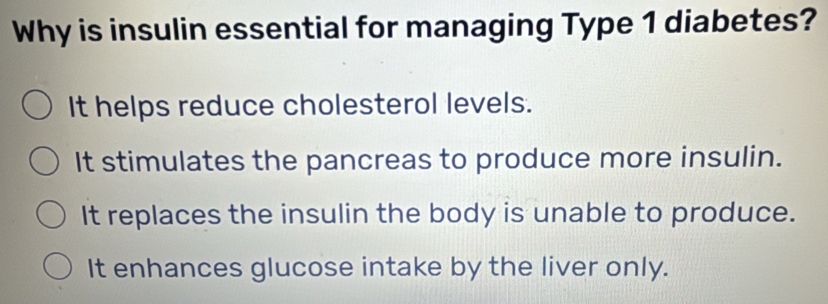 Why is insulin essential for managing Type 1 diabetes?
It helps reduce cholesterol levels.
It stimulates the pancreas to produce more insulin.
It replaces the insulin the body is unable to produce.
It enhances glucose intake by the liver only.