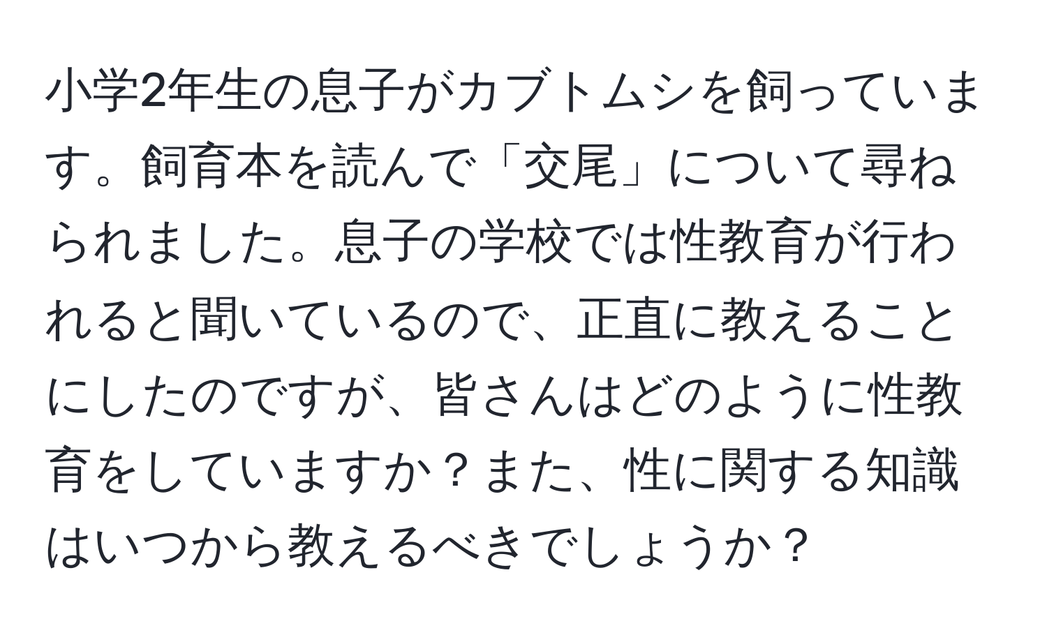 小学2年生の息子がカブトムシを飼っています。飼育本を読んで「交尾」について尋ねられました。息子の学校では性教育が行われると聞いているので、正直に教えることにしたのですが、皆さんはどのように性教育をしていますか？また、性に関する知識はいつから教えるべきでしょうか？