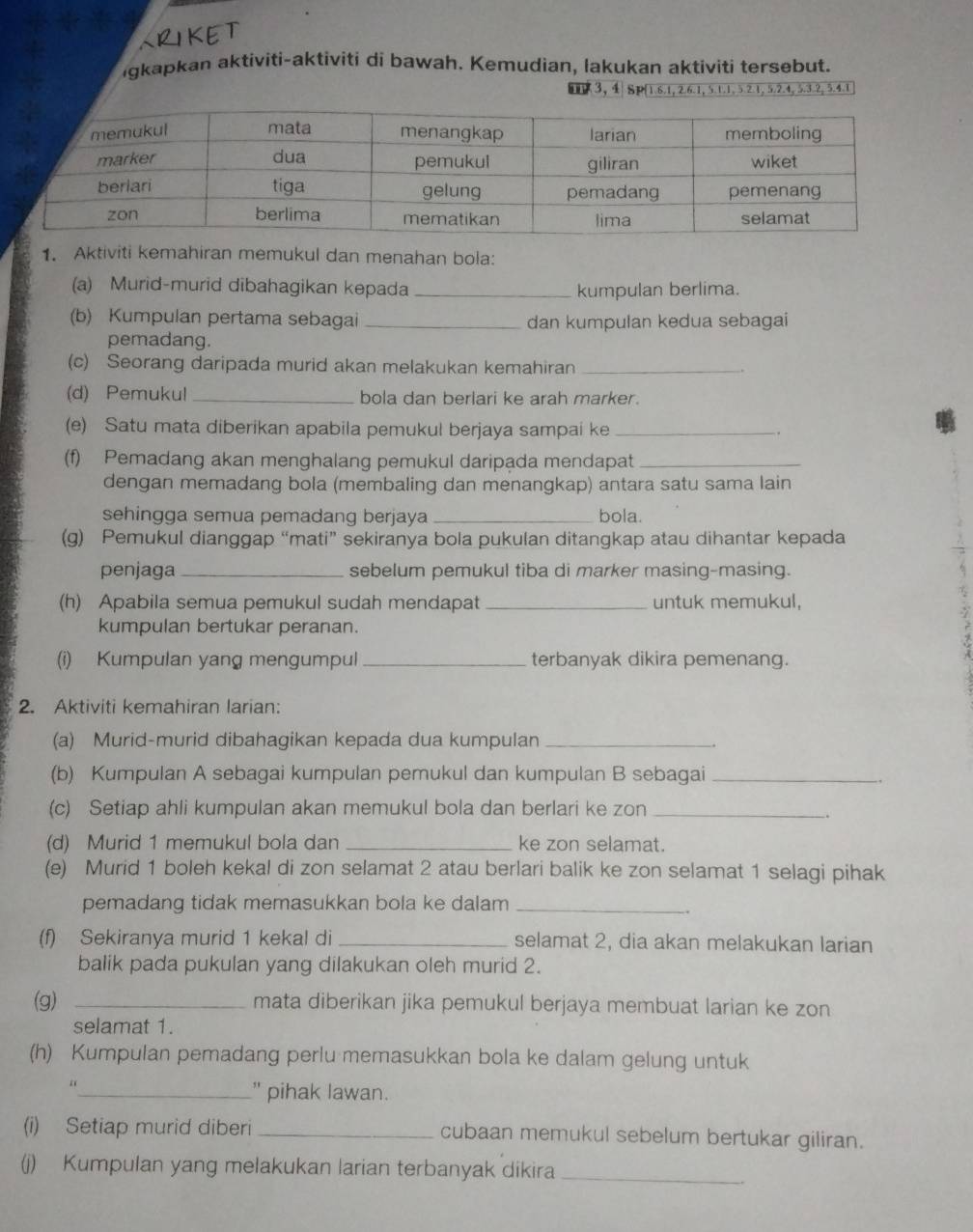 gkapkan aktiviti-aktiviti di bawah. Kemudian, lakukan aktiviti tersebut.
3, 4 Sp(1.6.1, 2.6.1, 5.1.1, 5.2.1, 5.2.4, 5.3.2, 5.4.1
1. Aktiviti kemahiran memukul dan menahan bola:
(a) Murid-murid dibahagikan kepada _kumpulan berlima.
(b) Kumpulan pertama sebagai _dan kumpulan kedua sebagai
pemadang.
(c) Seorang daripada murid akan melakukan kemahiran_
(d) Pemukul_ bola dan berlari ke arah marker.
(e) Satu mata diberikan apabila pemukul berjaya sampai ke_
(f) Pemadang akan menghalang pemukul daripada mendapat_
dengan memadang bola (membaling dan menangkap) antara satu sama lain
sehingga semua pemadang berjaya _bola.
(g) Pemukul dianggap “mati” sekiranya bola pukulan ditangkap atau dihantar kepada
penjaga_ sebelum pemukul tiba di marker masing-masing.
(h) Apabila semua pemukul sudah mendapat _untuk memukul,
kumpulan bertukar peranan.
(i) Kumpulan yang mengumpul _terbanyak dikira pemenang.
2. Aktiviti kemahiran larian:
(a) Murid-murid dibahagikan kepada dua kumpulan_
(b) Kumpulan A sebagai kumpulan pemukul dan kumpulan B sebagai_
(c) Setiap ahli kumpulan akan memukul bola dan berlari ke zon_
.
(d) Murid 1 memukul bola dan _ke zon selamat.
(e) Murid 1 boleh kekal di zon selamat 2 atau berlari balik ke zon selamat 1 selagi pihak
pemadang tidak memasukkan bola ke dalam_
(f) Sekiranya murid 1 kekal di _selamat 2, dia akan melakukan larian
balik pada pukulan yang dilakukan oleh murid 2.
(g) _mata diberikan jika pemukul berjaya membuat larian ke zon
selamat 1.
(h) Kumpulan pemadang perlu memasukkan bola ke dalam gelung untuk
_" pihak lawan.
(i) Setiap murid diberi _cubaan memukul sebelum bertukar giliran.
(j) Kumpulan yang melakukan larian terbanyak dikira_