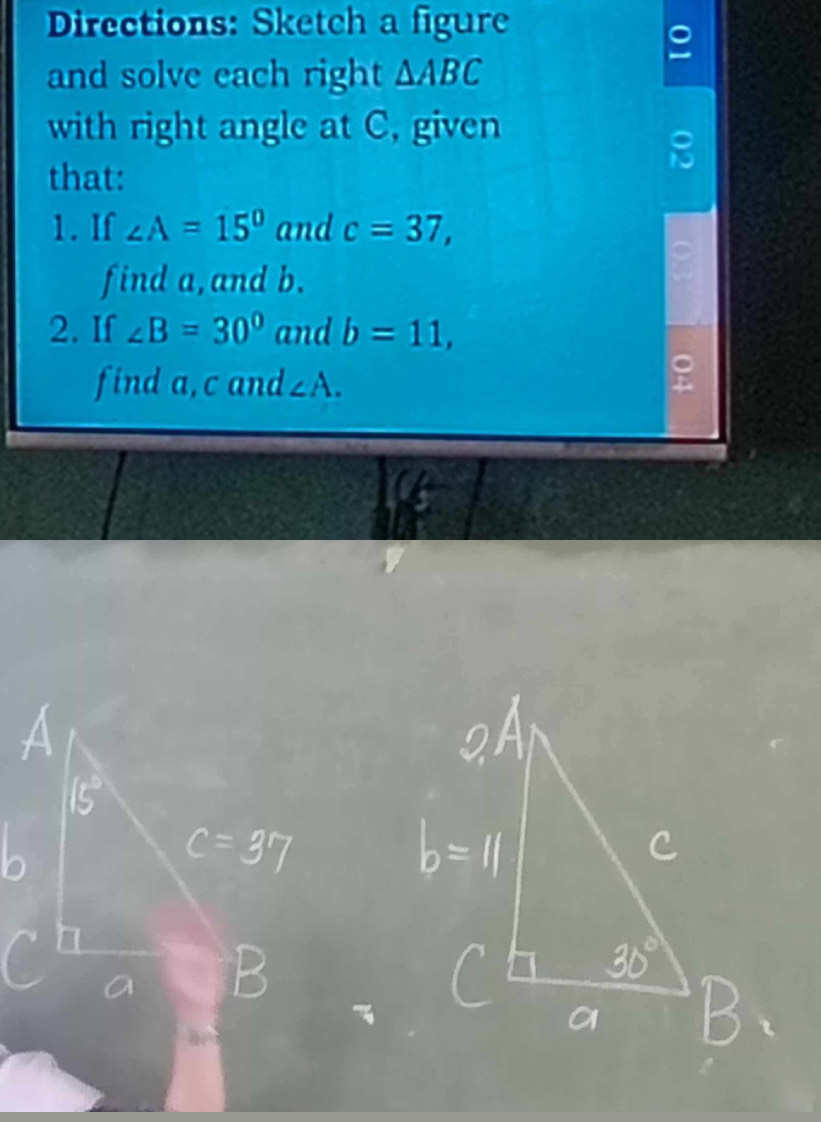 Directions: Sketch a figure 
and solve each right △ ABC
with right angle at C, given 
that: 
1. If ∠ A=15° and c=37, 
find a, and b. 
2. If ∠ B=30° and b=11, 
find a, c and ∠ A.