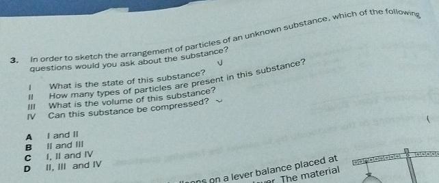 In order to sketch the arrangement of particles of an unknown substance, which of the following
questions would you ask about the substance?
I What is the state of this substance?
Il How many types of particles are present in this substance?
III What is the volume of this substance?
IV Can this substance be compressed?
A I and II
B II and III
D II, III and IV C I, II and IV
ns on a lever balance placed at
r. The material