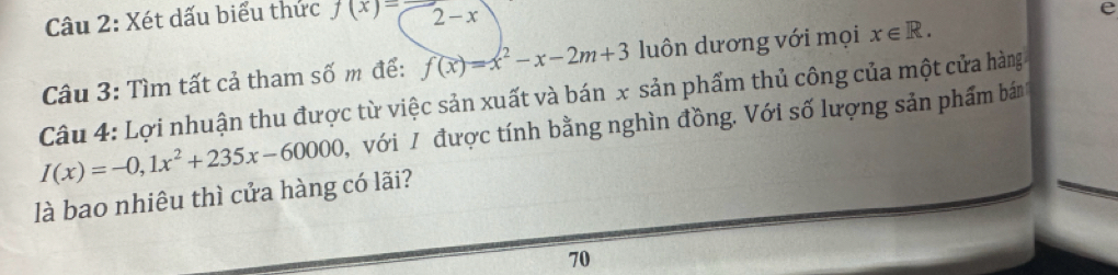 Xét dấu biểu thức f(x)=2-x
P 
Câu 3: Tìm tất cả tham số m để: f(x)=x^2-x-2m+3 luôn dương với mọi x∈ R. 
Câu 4: Lợi nhuận thu được từ việc sản xuất và bán x sản phẩm thủ công của một cửa hàng
I(x)=-0,1x^2+235x-60000 , với / được tính bằng nghìn đồng. Với số lượng sản phẩm bán 
là bao nhiêu thì cửa hàng có lãi? 
70