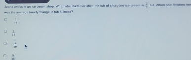 Jenna works is an ice cream shop. When she starts her shift, the tub of chocolate ice cream in  2/3  ll. When she finishes her
was the average hourly change in tub fullness?
- 1/13 
 1/13 
- 5/20 
 5/10 