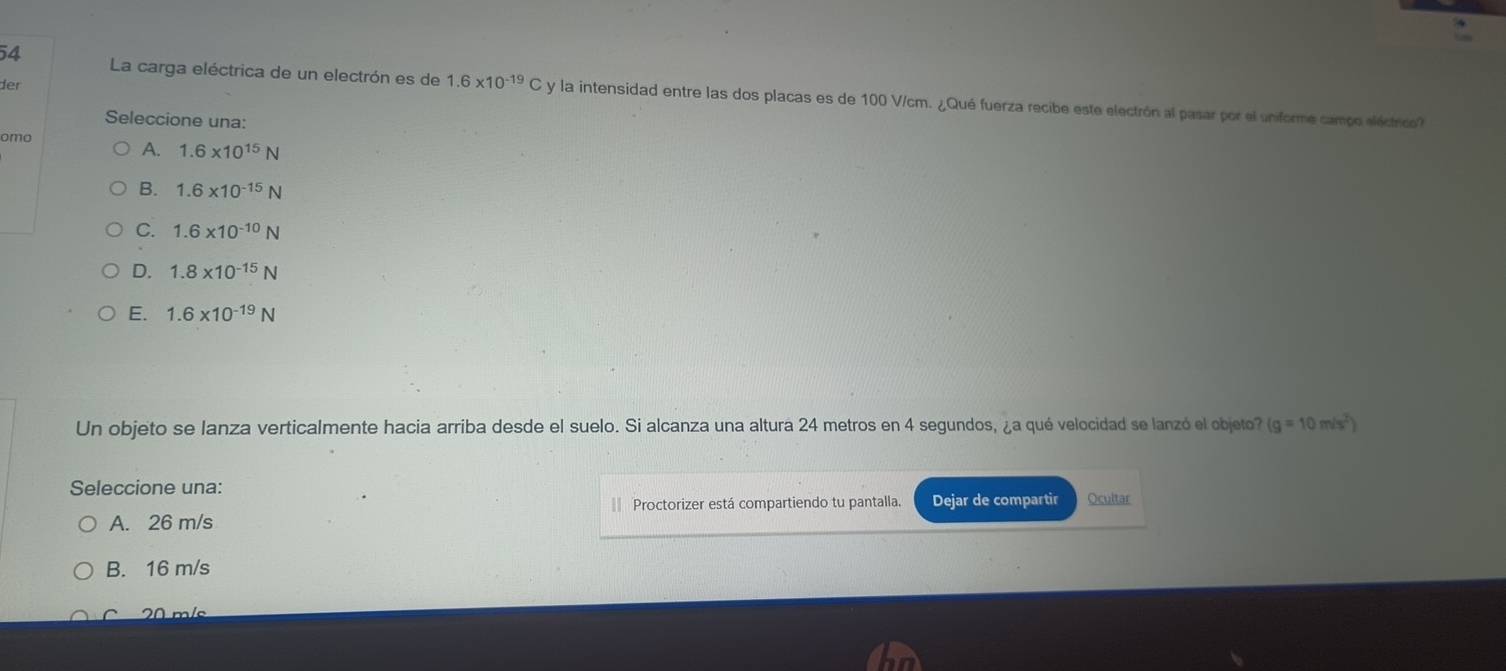 La carga eléctrica de un electrón es de
der 1.6* 10^(-19)C y la intensidad entre las dos placas es de 100 V/cm. ¿Qué fuerza recibe este electrón al pasar por el unforme campo eléctrico?
Seleccione una:
omo
A. 1.6* 10^(15)N
B. 1.6* 10^(-15)N
C. 1.6* 10^(-10)N
D. 1.8* 10^(-15)N
E. 1.6* 10^(-19)N
Un objeto se lanza verticalmente hacia arriba desde el suelo. Si alcanza una altura 24 metros en 4 segundos, ¿a qué velocidad se lanzó el objeto (g=10m/s^2)
Seleccione una:
= Proctorizer está compartiendo tu pantalla. Dejar de compartir
A. 26 m/s Ocultar
B. 16 m/s
C 20 m/s