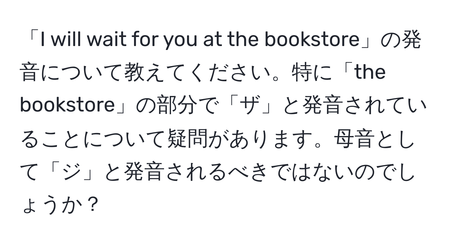 「I will wait for you at the bookstore」の発音について教えてください。特に「the bookstore」の部分で「ザ」と発音されていることについて疑問があります。母音として「ジ」と発音されるべきではないのでしょうか？