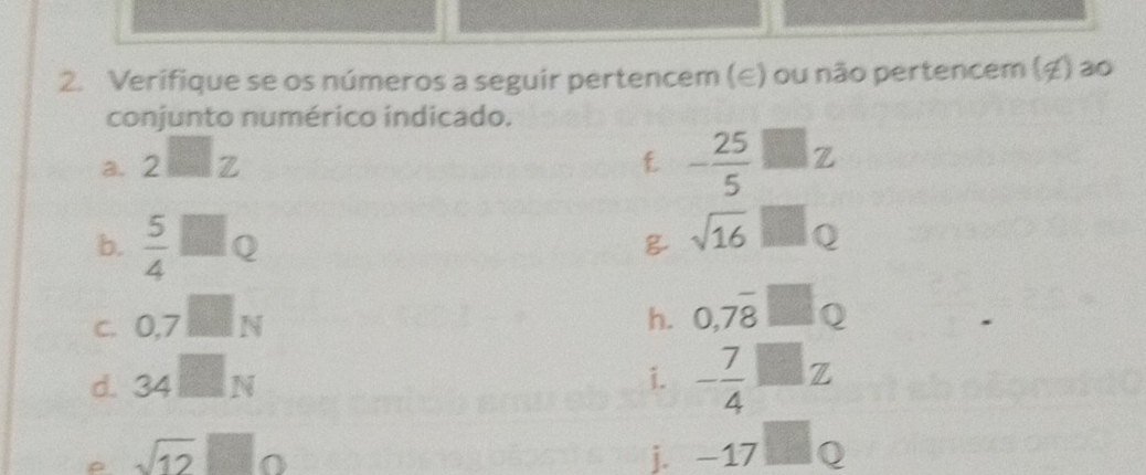 Verifique se os números a seguir pertencem (∈) ou não pertencem (ź) ao 
conjunto numérico indicado. 
a. 2□ z f - 25/5 □ z
b.  5/4 □ Q
sqrt(16)□ Q
C. 0,7□ N
h. 0,7overline 8□ Q
d. 34□ N
i. - 7/4 □ z
sqrt(12)□ 0
i. -17□ Q