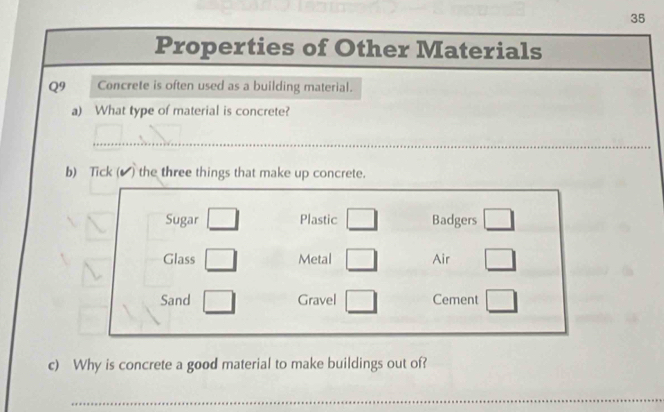 Properties of Other Materials 
Q9 Concrete is often used as a building material. 
a) What type of material is concrete? 
_ 
b) Tick (▲ ) the three things that make up concrete. 
Sugar □ Plastic □ Badgers □ 
Glass □ Metal □ Air □ 
Sand □ Gravel □ Cement □ 
c) Why is concrete a good material to make buildings out of? 
_