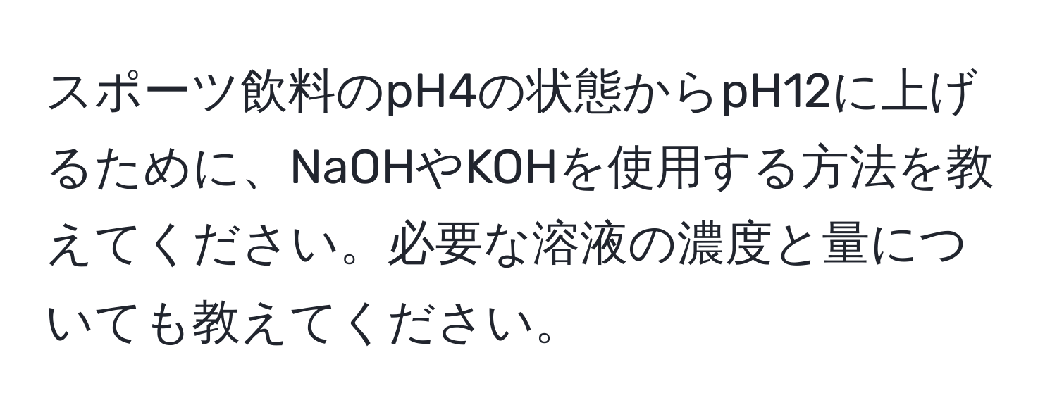 スポーツ飲料のpH4の状態からpH12に上げるために、NaOHやKOHを使用する方法を教えてください。必要な溶液の濃度と量についても教えてください。