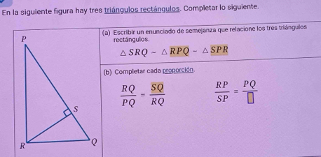 En la siguiente figura hay tres triángulos rectángulos. Completar lo siguiente. 
(a) Escribir un enunciado de semejanza que relacione los tres triángulos 
rectángulos.
△ SRQsim △ RPQsim △ SPR
(b) Completar cada proporción.
 RQ/PQ = SQ/RQ   RP/SP = PQ/□  