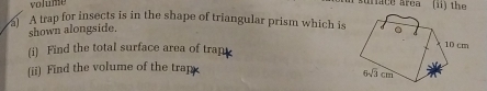 lum
uace árca (ii) the
A trap for insects is in the shape of triangular prism which is
shown alongside.
(i) Find the total surface area of trap
(ii) Find the volume of the trap