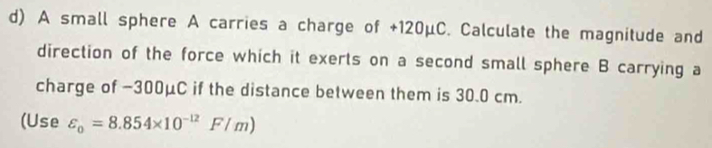 A small sphere A carries a charge of +120μC. Calculate the magnitude and 
direction of the force which it exerts on a second small sphere B carrying a 
charge of −300μC if the distance between them is 30.0 cm. 
(Use varepsilon _0=8.854* 10^(-12)F/m)