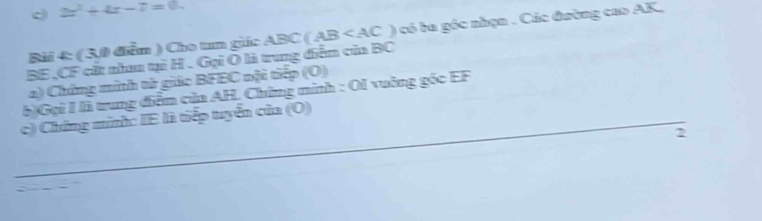 2x^2+4x-7=0. 
BE, CF cắt nhan tại H. Gại Ô là trung diễn của BC ABC(AB ) có ba góc nhạn . Các đường cao AK, 
Bài 4: ( 3,0 điễn ) Cho tum giác 
a) Chứng minh tử giác BFEC nội tiếp (O) 
h)Gại I là trung điễm của AH, Chứng minh : OI vuông góc EF
_c) Chứng minh: IE là tiếp tuyển của (O) 
2