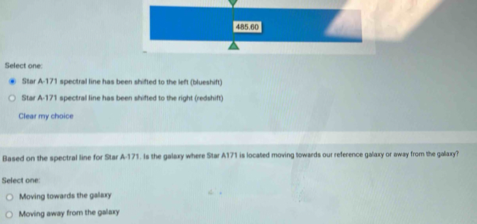 485.60
Select one:
Star A- 171 spectral line has been shifted to the left (blueshift)
Star A- 171 spectral line has been shifted to the right (redshift)
Clear my choice
Based on the spectral line for Star A-171. Is the galaxy where Star A171 is located moving towards our reference galaxy or away from the galaxy?
Select one:
Moving towards the galaxy
Moving away from the galaxy