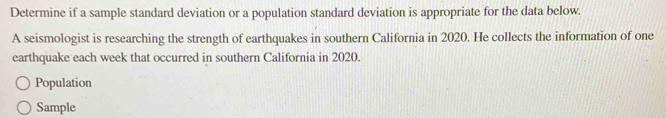 Determine if a sample standard deviation or a population standard deviation is appropriate for the data below. 
A seismologist is researching the strength of earthquakes in southern California in 2020. He collects the information of one 
earthquake each week that occurred in southern California in 2020. 
Population 
Sample