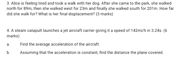 Alice is feeling tired and took a walk with her dog. After she came to the park, she walked 
north for 89m, then she walked west for 23m and finally she walked south for 201m. How far 
did she walk for? What is her final displacement? (3 marks) 
4. A steam catapult launches a jet aircraft carrier giving it a speed of 142mi/h in 3.24s. (6 
marks) 
a. Find the average acceleration of the aircraft. 
b. Assuming that the acceleration is constant, find the distance the plane covered.