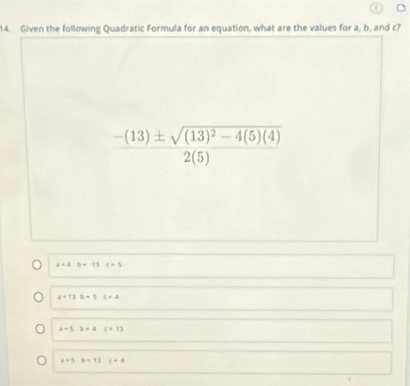 Given the following Quadratic Formula for an equation, what are the values for a, b, and c?
frac -(13)± sqrt((13)^2)-4(5)(4)2(5)
a=4b+-13c+5
a+13,b=5c+4
a+5b+Ac+13
a+3b+13 i=4