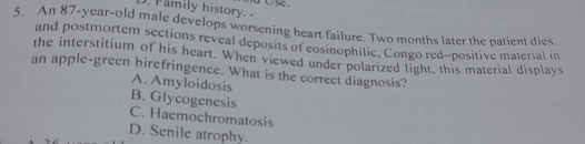 Family history. a ∪se.
5. An 87-year-old male develops worsening heart failure. Two months later the patient dies.
and postmortem sections reveal deposits of eosinophilic. Congo red-positive material in
the interstitium of his heart. When viewed under polarized light, this material displays
an apple-green birefringence. What is the correct diagnosis?
A. Amyloidosis
B. Glycogenesis
C. Haemochromatosis
D. Senile atrophy.