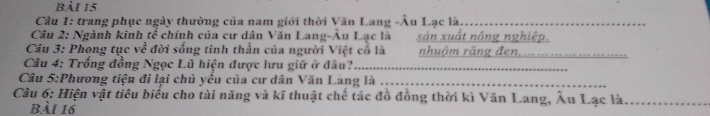 trang phục ngày thường của nam giới thời Văn Lang -Âu Lạc là_ 
Câu 2: Ngành kinh tế chính của cư dân Văn Lang-Âu Lạc là sản xuất nông nghiệp. 
Câu 3: Phong tục về đời sống tinh thần của người Việt có là nhuôm răng đen,_ 
Câu 4: Trống đồng Ngọc Lũ hiện được lưu giữ ở đầu?_ 
Câu 5:Phương tiện đi lại chủ yếu của cư dân Văn Lang là_ 
Câu 6: Hiện vật tiêu biểu cho tài năng và kĩ thuật chế tác đồ đồng thời kì Văn Lang, Âu Lạc là_ 
bài 16