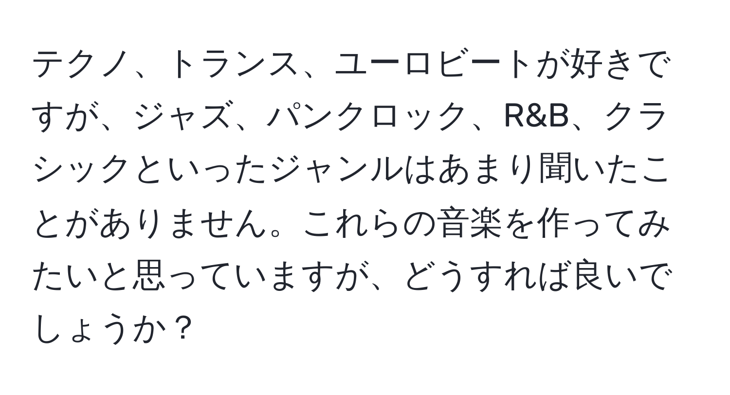 テクノ、トランス、ユーロビートが好きですが、ジャズ、パンクロック、R&B、クラシックといったジャンルはあまり聞いたことがありません。これらの音楽を作ってみたいと思っていますが、どうすれば良いでしょうか？