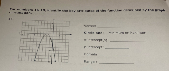 For numbers 16-18, identify the key attributes of the function described by the graph 
or equation. 
16. 
Vertex:_ 
Circle one: Minimum or Maximum 
x-intercept(s):_ 
y-intercept:_ 
Domain: 
_ 
Range :_