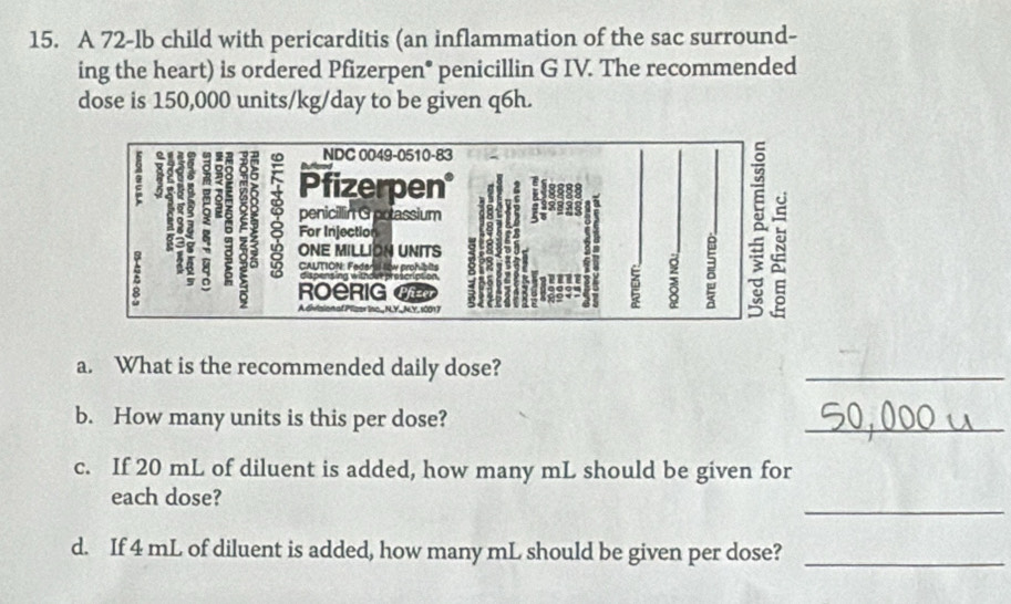 A 72-lb child with pericarditis (an inflammation of the sac surround- 
ing the heart) is ordered Pfizerpen* penicillin G IV. The recommended 
dose is 150,000 units/kg/day to be given q6h. 
NDC 0049-0510-83 
Pfizerpen 
penicillin G potassium 
For Injection
ONE MILLION UNITS 

6 CAUTION: Feden al low prohibits 
8 
ROeRIg < 
e lso_ N.Y_ NY. 1001 7 
i 
a. What is the recommended daily dose? 
_ 
b. How many units is this per dose? 
_ 
c. If  20 mL of diluent is added, how many mL should be given for 
_ 
each dose? 
d. If 4 mL of diluent is added, how many mL should be given per dose?_