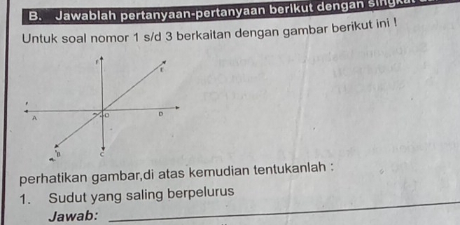 Jawablah pertanyaan-pertanyaan berikut dengan sing 
Untuk soal nomor 1 s/d 3 berkaitan dengan gambar berikut ini ! 
t 
. 
A 
D 
c 
perhatikan gambar,di atas kemudian tentukanlah : 
_ 
1. Sudut yang saling berpelurus 
Jawab: