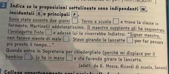 Indica se le proposizioni sottolineate sono indipendenti I， 
incidentali o principali . 
Sono stato assente due giorni . Torno a scuola □ e trovo la classe in 
fermento, Martinelli addoloratissimo. Il maestro supplente gli ha sequestrato 
l’orologetto finto I e adesso lui lo rivorrebbe indietro: “Signor maestro, 
non facevo niente di male — . Stavo girando le lancette per far passare 
più presto il tempo...”. 
Quando entro in Segreteria per chiederglielo (perché mi dispiace per il 
bambino L , lo ha in mano □ e sta facendo girare le lancette. 
(adatt. da G. Mosca, Ricordi di scuola, Sansoni) 
Collega opportunam