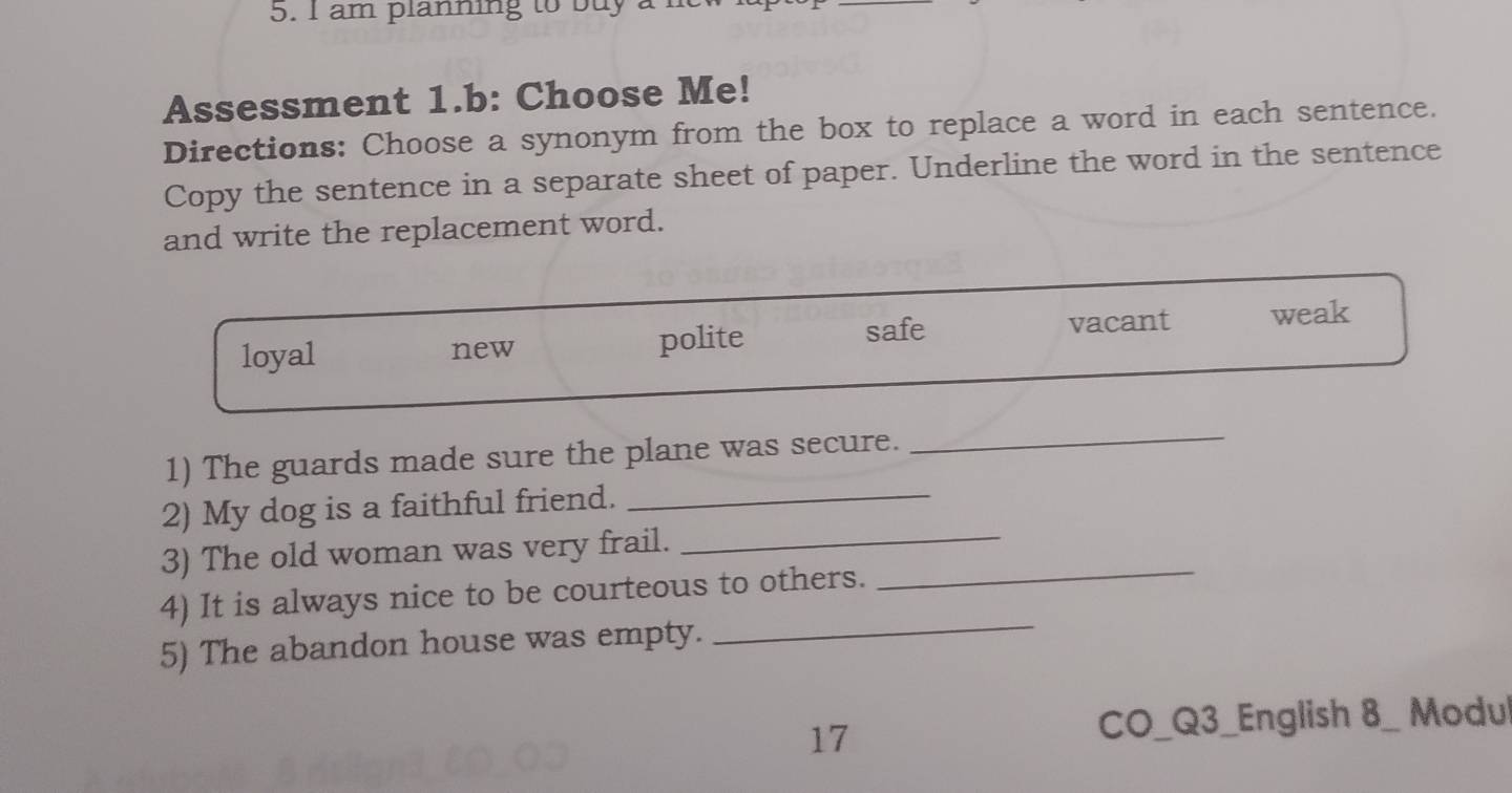 am planning to buy a
Assessment 1.b: Choose Me!
Directions: Choose a synonym from the box to replace a word in each sentence.
Copy the sentence in a separate sheet of paper. Underline the word in the sentence
and write the replacement word.
safe
loyal new polite vacant weak
1) The guards made sure the plane was secure.
_
2) My dog is a faithful friend._
_
3) The old woman was very frail._
4) It is always nice to be courteous to others.
5) The abandon house was empty.
_
17
CO_Q3_English 8_ Modul