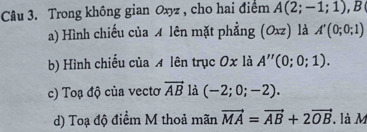 Trong không gian Oxyz , cho hai điểm A(2;-1;1), B
a) Hình chiếu của 4 lên mặt phẳng (Oxz) là A'(0;0;1)
b) Hình chiếu của 4 lên trục 0x là A''(0;0;1). 
c) Toạ độ của vectơ vector AB là (-2;0;-2). 
d) Toạ độ điểm M thoả mãn vector MA=vector AB+2vector OB. là M